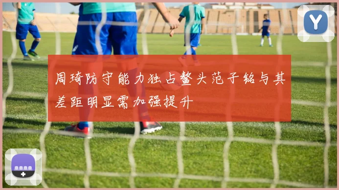 周琦防守能力独占鳌头范子铭与其差距明显需加强提升