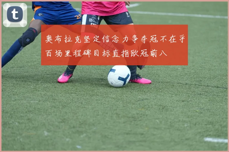 奥布拉克坚定信念力争夺冠不在乎百场里程碑目标直指欧冠前八