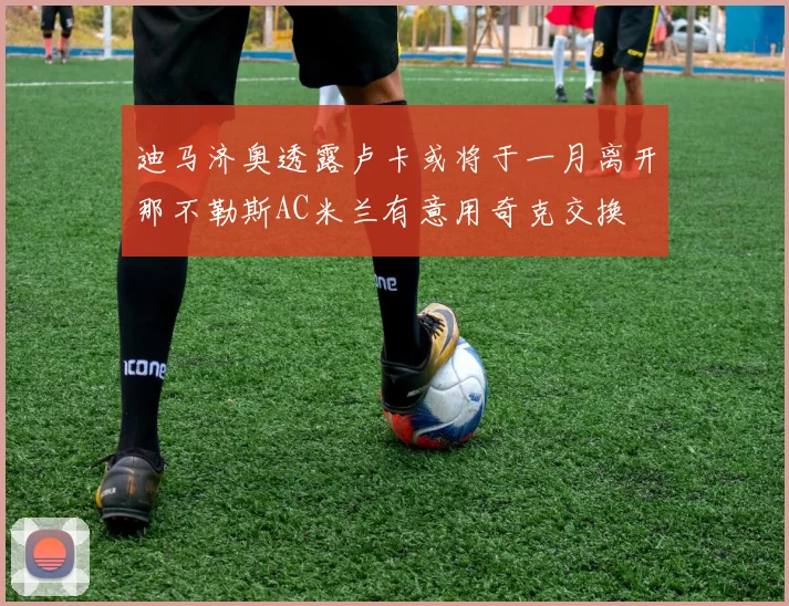 迪马济奥透露卢卡或将于一月离开那不勒斯AC米兰有意用奇克交换