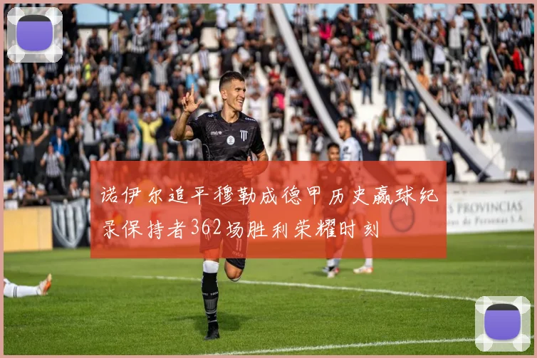 诺伊尔追平穆勒成德甲历史赢球纪录保持者362场胜利荣耀时刻