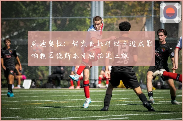 瓜迪奥拉：错失良机对纽卡造成影响赖因德斯本可轻松进三球