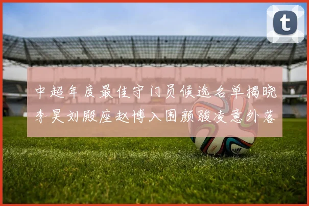 中超年度最佳守门员候选名单揭晓李昊刘殿座赵博入围颜骏凌意外落选