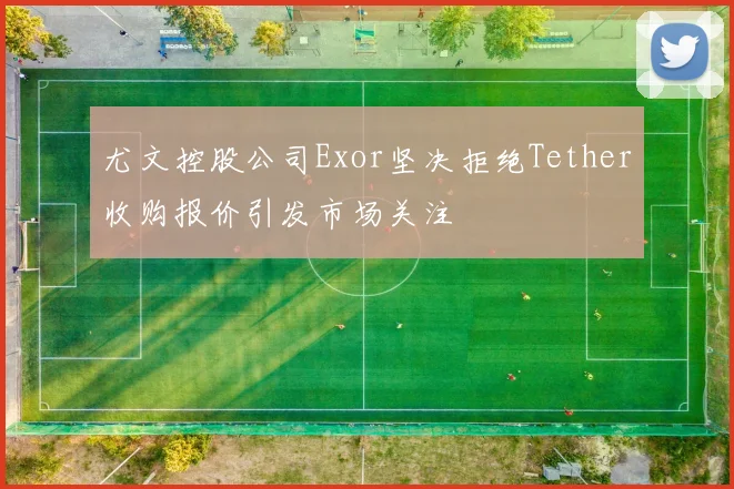 尤文控股公司Exor坚决拒绝Tether收购报价引发市场关注