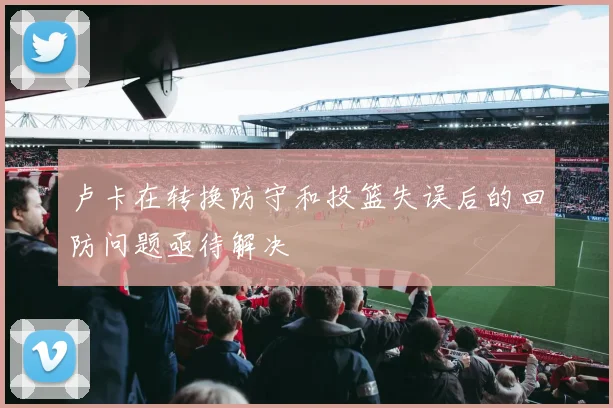 卢卡在转换防守和投篮失误后的回防问题亟待解决