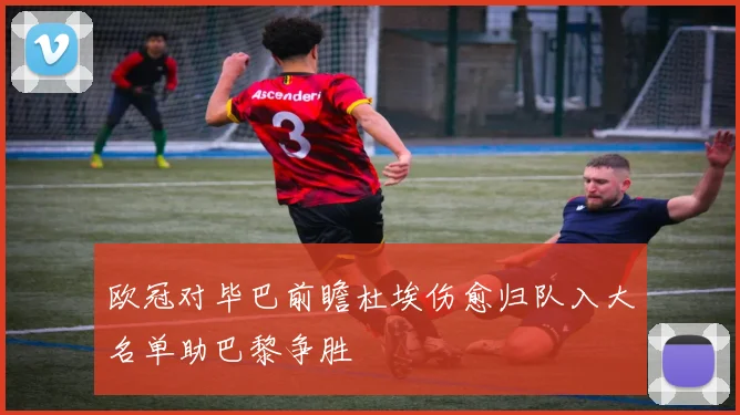 欧冠对毕巴前瞻杜埃伤愈归队入大名单助巴黎争胜