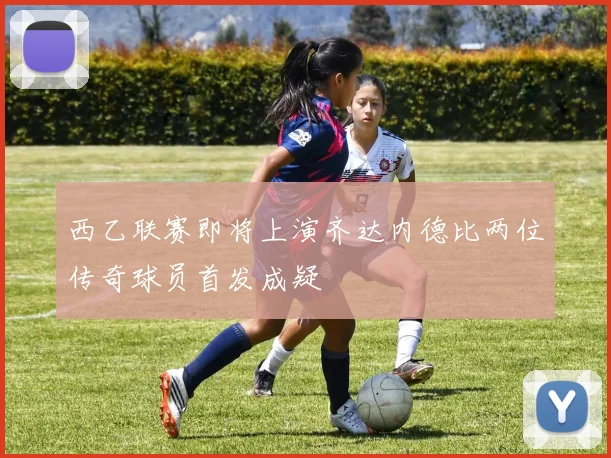 西乙联赛即将上演齐达内德比两位传奇球员首发成疑