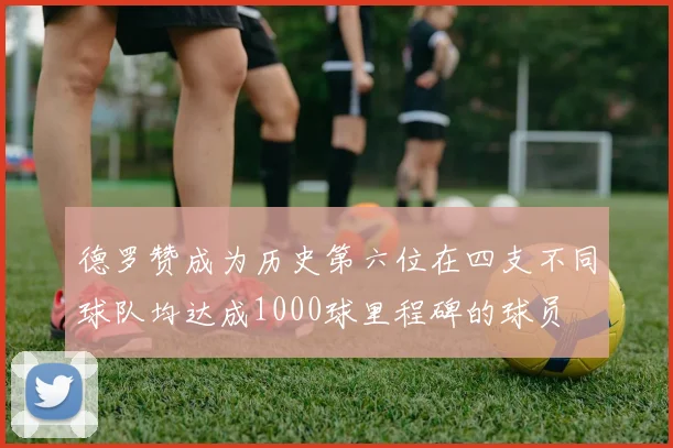 德罗赞成为历史第六位在四支不同球队均达成1000球里程碑的球员