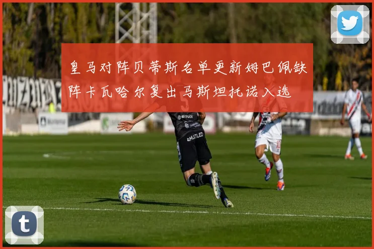 皇马对阵贝蒂斯名单更新姆巴佩缺阵卡瓦哈尔复出马斯坦托诺入选