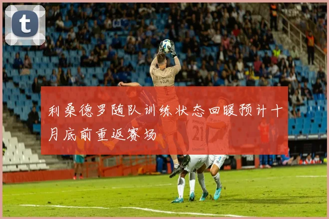 利桑德罗随队训练状态回暖预计十月底前重返赛场