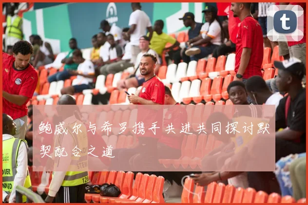 鲍威尔与希罗携手共进共同探讨默契配合之道