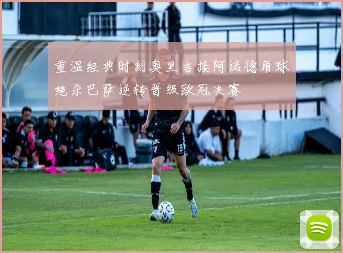 重温经典时刻奥里吉接阿诺德角球绝杀巴萨逆转晋级欧冠决赛