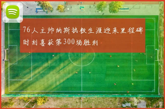 76人主帅纳斯执教生涯迎来里程碑时刻喜获第300场胜利