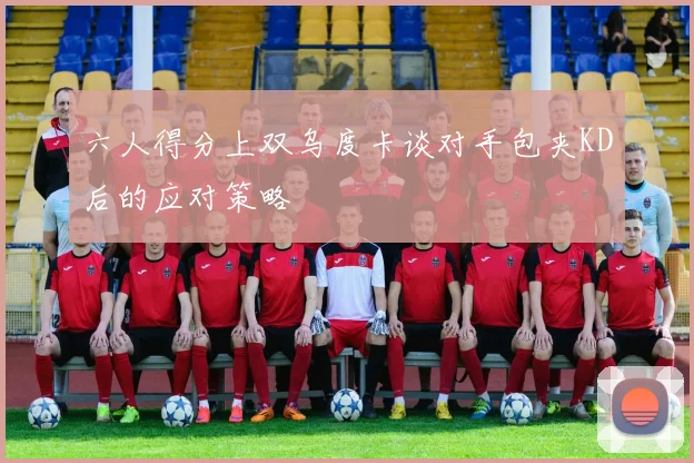 六人得分上双乌度卡谈对手包夹KD后的应对策略