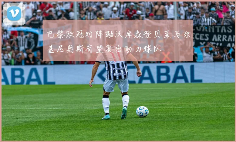 巴黎欧冠对阵勒沃库森登贝莱马尔基尼奥斯有望复出助力球队