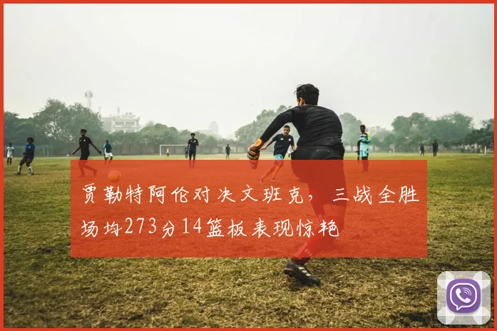 贾勒特阿伦对决文班克，三战全胜场均273分14篮板表现惊艳