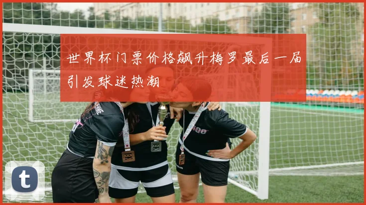 世界杯门票价格飙升梅罗最后一届引发球迷热潮