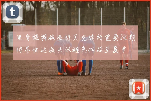 里肯强调施洛特贝克续约重要性期待尽快达成共识避免拖延至夏季