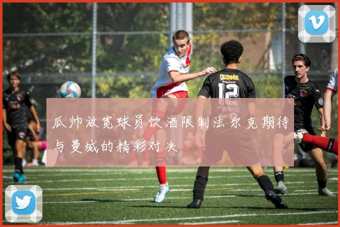 瓜帅放宽球员饮酒限制法尔克期待与曼城的精彩对决