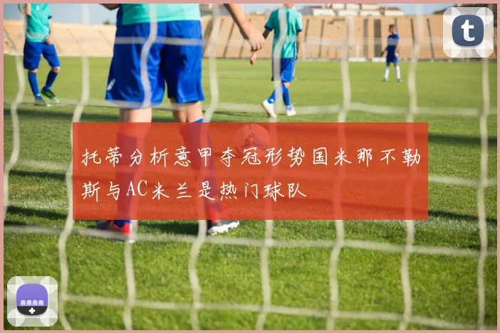 托蒂分析意甲夺冠形势国米那不勒斯与AC米兰是热门球队