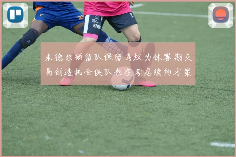 米德尔顿留队保留鸟权为休赛期交易创造机会侠队也在考虑续约方案