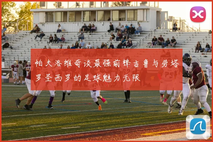 帕夫洛维奇谈最强前锋吉鲁与劳塔罗圣西罗的足球魅力无限
