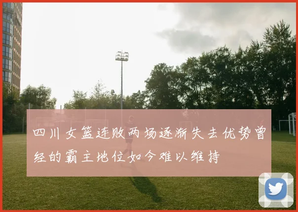 四川女篮连败两场逐渐失去优势曾经的霸主地位如今难以维持