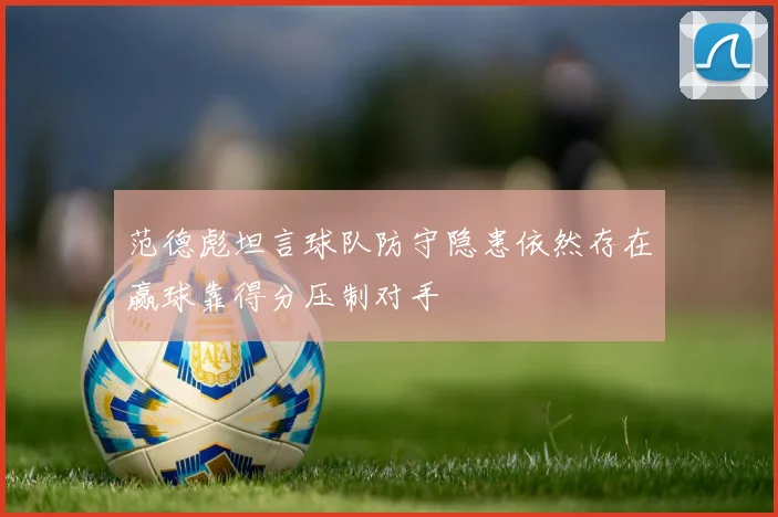 范德彪坦言球队防守隐患依然存在赢球靠得分压制对手