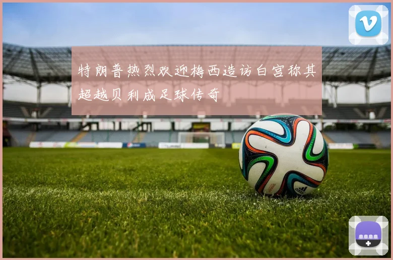 特朗普热烈欢迎梅西造访白宫称其超越贝利成足球传奇