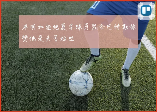 库明加拒绝夏季球员聚会巴特勒称赞他是头号粉丝