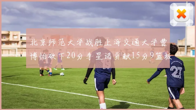 北京师范大学战胜上海交通大学曹博怡砍下20分李星诺贡献15分9篮板马天雨表现出色