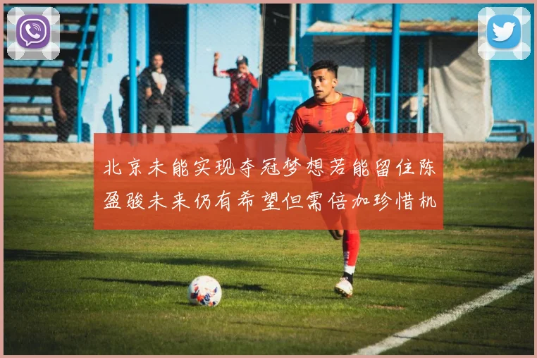 北京未能实现夺冠梦想若能留住陈盈骏未来仍有希望但需倍加珍惜机会